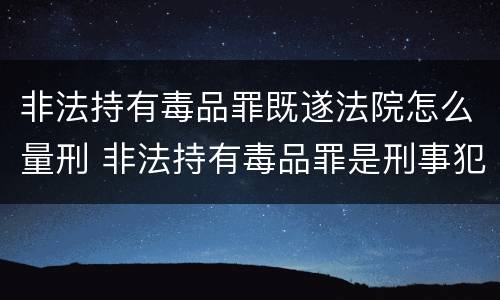 非法持有毒品罪既遂法院怎么量刑 非法持有毒品罪是刑事犯罪吗