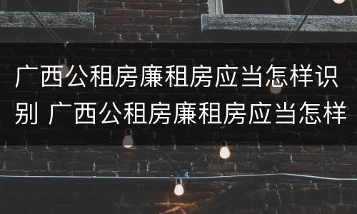 广西公租房廉租房应当怎样识别 广西公租房廉租房应当怎样识别呢