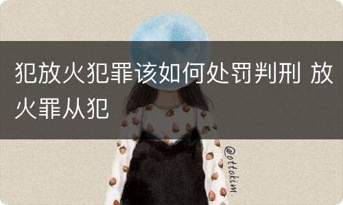 犯放火犯罪该如何处罚判刑 放火罪从犯