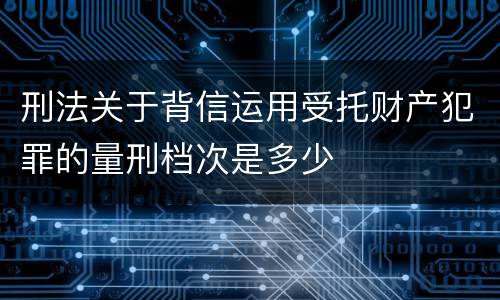 刑法关于背信运用受托财产犯罪的量刑档次是多少
