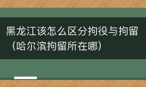 黑龙江该怎么区分拘役与拘留（哈尔滨拘留所在哪）