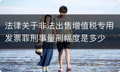 法律关于非法出售增值税专用发票罪刑事量刑幅度是多少