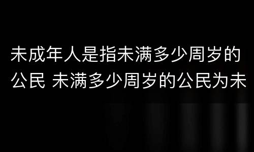 未成年人是指未满多少周岁的公民 未满多少周岁的公民为未成年