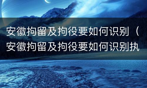 安徽拘留及拘役要如何识别（安徽拘留及拘役要如何识别执行）