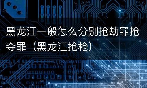 黑龙江一般怎么分别抢劫罪抢夺罪（黑龙江抢枪）