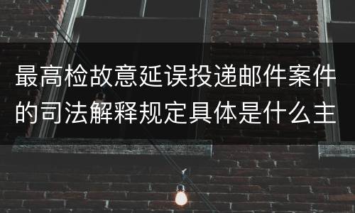 最高检故意延误投递邮件案件的司法解释规定具体是什么主要内容