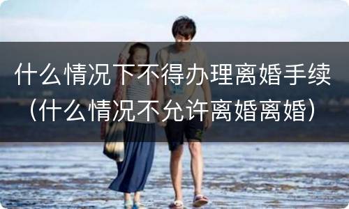 什么情况下不得办理离婚手续（什么情况不允许离婚离婚）