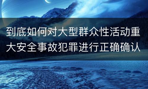 到底如何对大型群众性活动重大安全事故犯罪进行正确确认