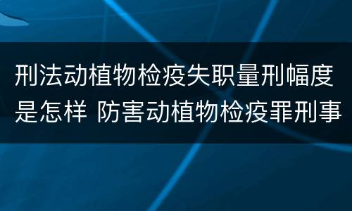 刑法动植物检疫失职量刑幅度是怎样 防害动植物检疫罪刑事拘留会被判刑吗