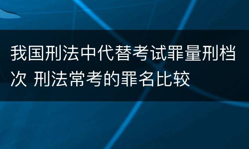 我国刑法中代替考试罪量刑档次 刑法常考的罪名比较