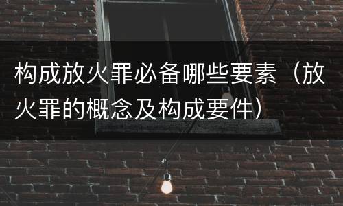 构成放火罪必备哪些要素（放火罪的概念及构成要件）