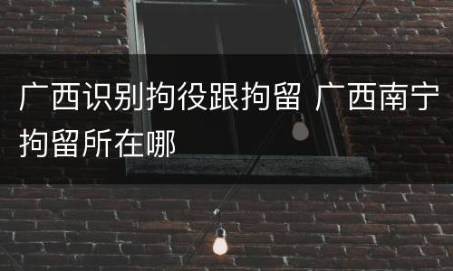 广西识别拘役跟拘留 广西南宁拘留所在哪