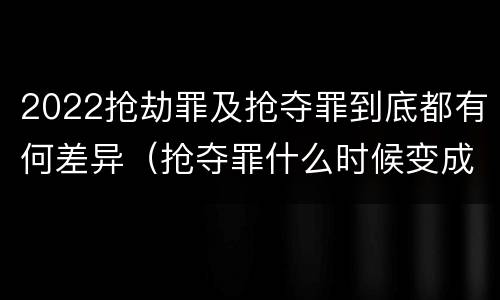 2022抢劫罪及抢夺罪到底都有何差异（抢夺罪什么时候变成抢劫罪）