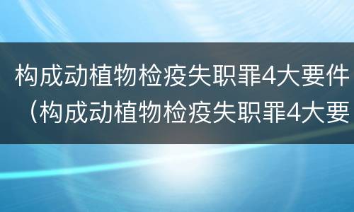 构成动植物检疫失职罪4大要件（构成动植物检疫失职罪4大要件有哪些）