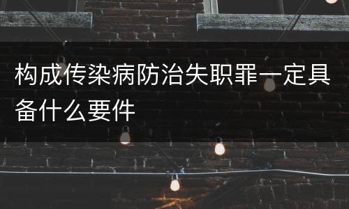 构成传染病防治失职罪一定具备什么要件