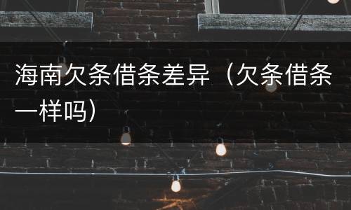 海南欠条借条差异（欠条借条一样吗）