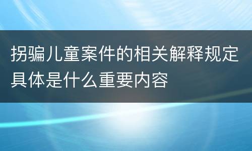 拐骗儿童案件的相关解释规定具体是什么重要内容