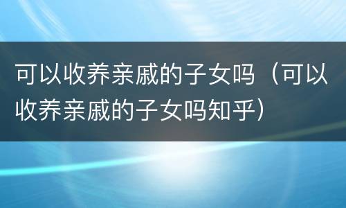 可以收养亲戚的子女吗（可以收养亲戚的子女吗知乎）
