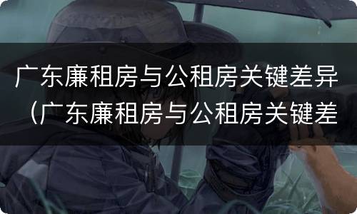 广东廉租房与公租房关键差异（广东廉租房与公租房关键差异是什么）