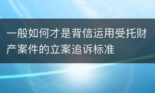 一般如何才是背信运用受托财产案件的立案追诉标准
