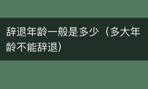 辞退年龄一般是多少（多大年龄不能辞退）