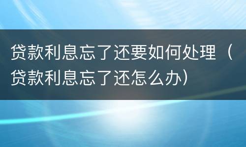 贷款利息忘了还要如何处理（贷款利息忘了还怎么办）