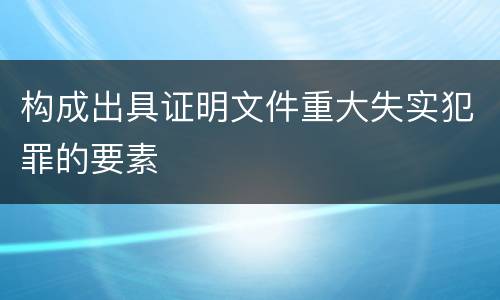 构成出具证明文件重大失实犯罪的要素