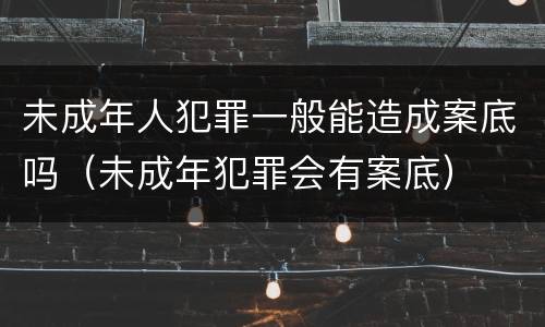 未成年人犯罪一般能造成案底吗（未成年犯罪会有案底）
