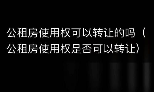 公租房使用权可以转让的吗（公租房使用权是否可以转让）