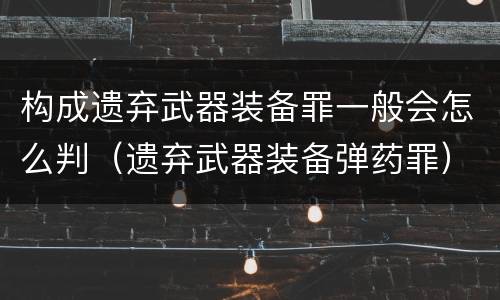 构成遗弃武器装备罪一般会怎么判（遗弃武器装备弹药罪）