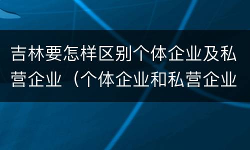 吉林要怎样区别个体企业及私营企业（个体企业和私营企业有什么区别和联系）