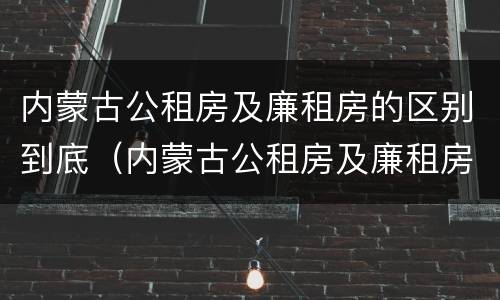 内蒙古公租房及廉租房的区别到底（内蒙古公租房及廉租房的区别到底是什么）