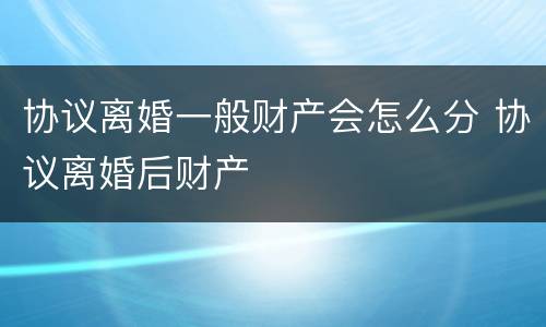 协议离婚一般财产会怎么分 协议离婚后财产