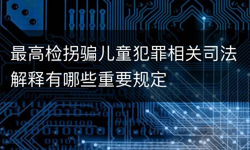 最高检拐骗儿童犯罪相关司法解释有哪些重要规定