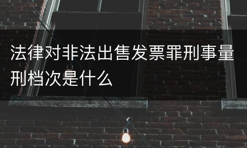 法律对非法出售发票罪刑事量刑档次是什么