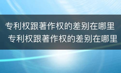 专利权跟著作权的差别在哪里 专利权跟著作权的差别在哪里啊