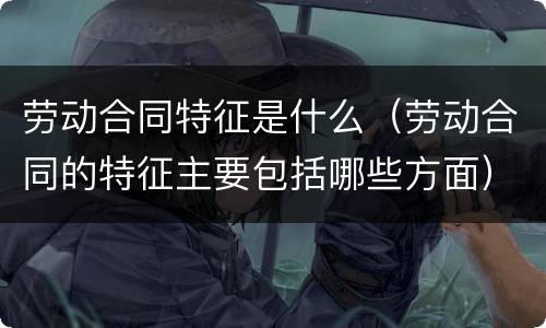 劳动合同特征是什么（劳动合同的特征主要包括哪些方面）