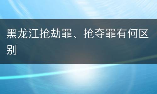 黑龙江抢劫罪、抢夺罪有何区别