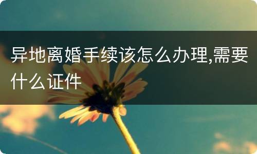 异地离婚手续该怎么办理,需要什么证件