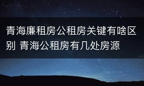 青海廉租房公租房关键有啥区别 青海公租房有几处房源