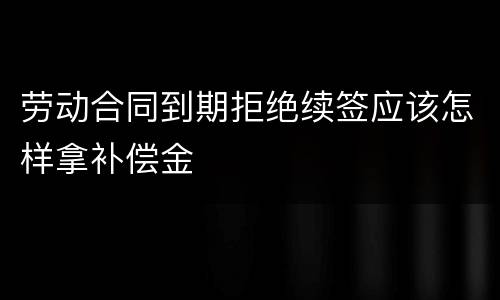 劳动合同到期拒绝续签应该怎样拿补偿金
