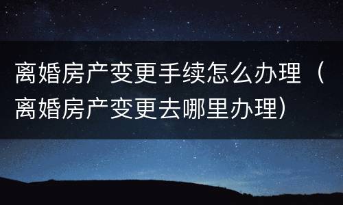 离婚房产变更手续怎么办理（离婚房产变更去哪里办理）