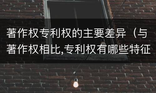 著作权专利权的主要差异（与著作权相比,专利权有哪些特征）