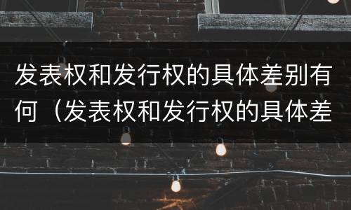 发表权和发行权的具体差别有何（发表权和发行权的具体差别有何不同）