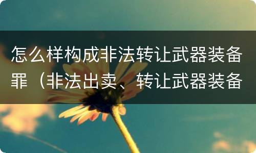 怎么样构成非法转让武器装备罪（非法出卖、转让武器装备罪）