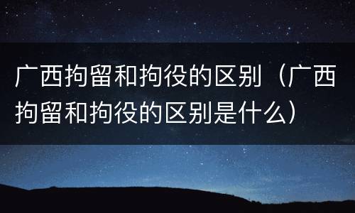 广西拘留和拘役的区别（广西拘留和拘役的区别是什么）