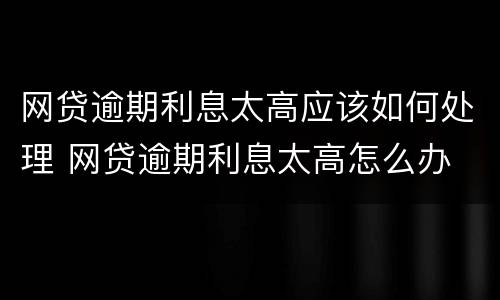 网贷逾期利息太高应该如何处理 网贷逾期利息太高怎么办