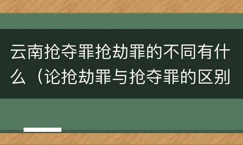云南抢夺罪抢劫罪的不同有什么（论抢劫罪与抢夺罪的区别）
