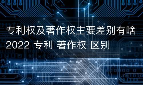 专利权及著作权主要差别有啥2022 专利 著作权 区别