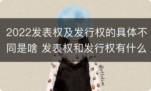 2022发表权及发行权的具体不同是啥 发表权和发行权有什么区别